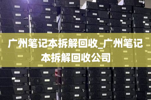 广州笔记本拆解回收_广州笔记本拆解回收公司