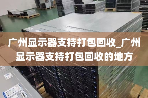 广州显示器支持打包回收_广州显示器支持打包回收的地方