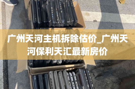 广州天河主机拆除估价_广州天河保利天汇最新房价