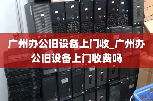 广州办公旧设备上门收_广州办公旧设备上门收费吗