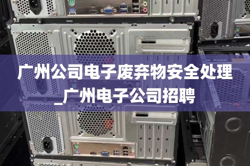 广州公司电子废弃物安全处理_广州电子公司招聘