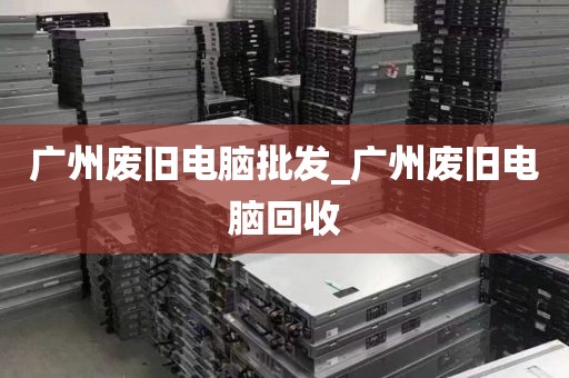 广州废旧电脑批发_广州废旧电脑回收
