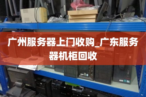 广州服务器上门收购_广东服务器机柜回收