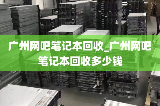 广州网吧笔记本回收_广州网吧笔记本回收多少钱