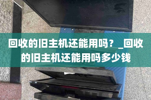 回收的旧主机还能用吗？_回收的旧主机还能用吗多少钱