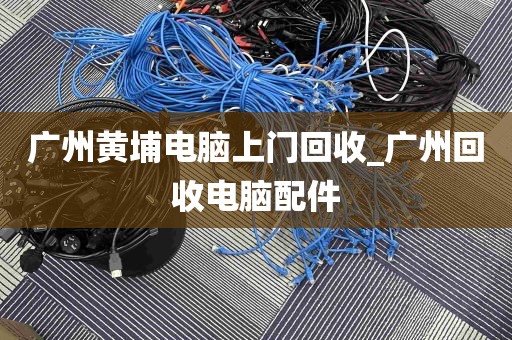 广州黄埔电脑上门回收_广州回收电脑配件