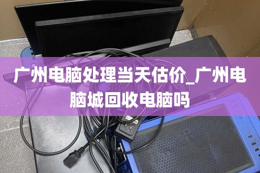 广州电脑处理当天估价_广州电脑城回收电脑吗