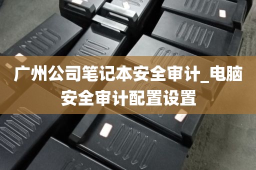 广州公司笔记本安全审计_电脑安全审计配置设置