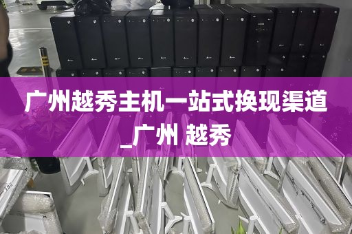 广州越秀主机一站式换现渠道_广州 越秀