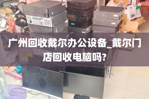 广州回收戴尔办公设备_戴尔门店回收电脑吗?
