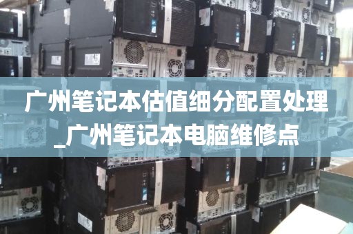 广州笔记本估值细分配置处理_广州笔记本电脑维修点
