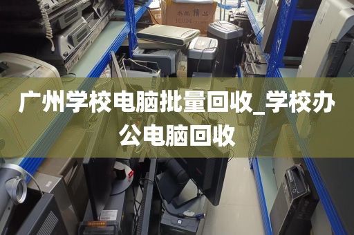 广州学校电脑批量回收_学校办公电脑回收