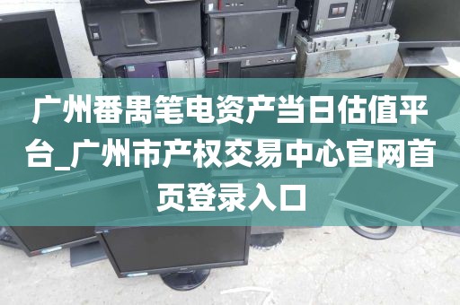 广州番禺笔电资产当日估值平台_广州市产权交易中心官网首页登录入口