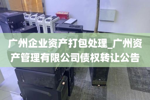广州企业资产打包处理_广州资产管理有限公司债权转让公告