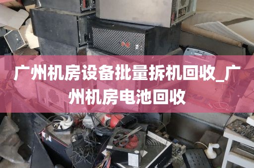广州机房设备批量拆机回收_广州机房电池回收