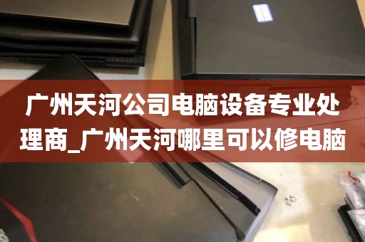 广州天河公司电脑设备专业处理商_广州天河哪里可以修电脑