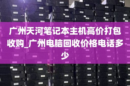 广州天河笔记本主机高价打包收购_广州电脑回收价格电话多少