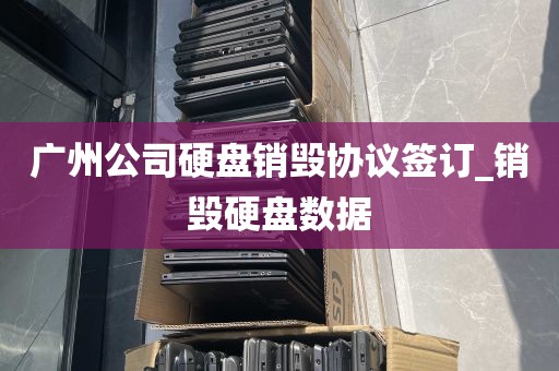 广州公司硬盘销毁协议签订_销毁硬盘数据