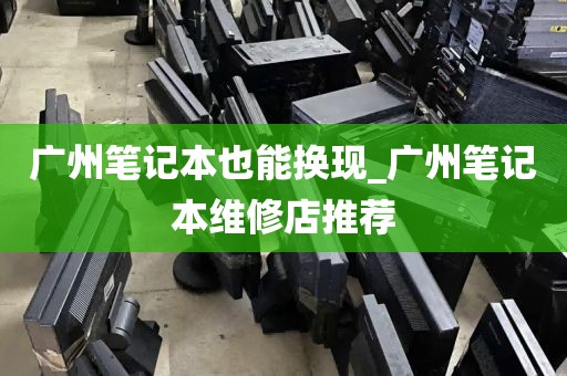 广州笔记本也能换现_广州笔记本维修店推荐