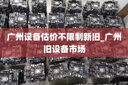 广州设备估价不限制新旧_广州旧设备市场