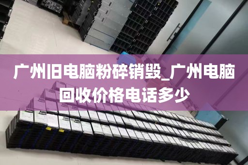 广州旧电脑粉碎销毁_广州电脑回收价格电话多少