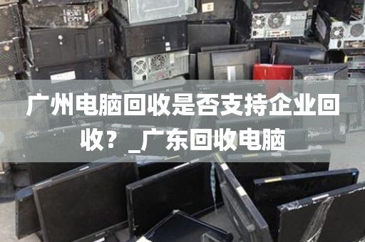 广州电脑回收是否支持企业回收？_广东回收电脑