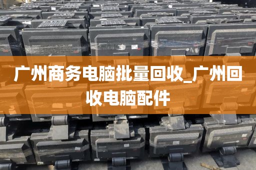 广州商务电脑批量回收_广州回收电脑配件