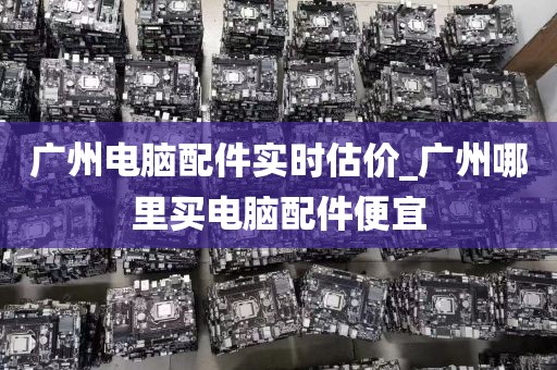 广州电脑配件实时估价_广州哪里买电脑配件便宜