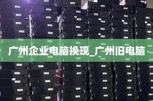 广州企业电脑换现_广州旧电脑