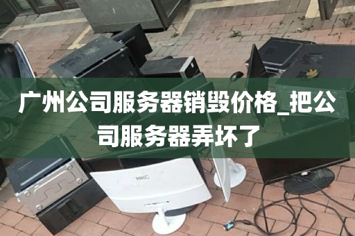 广州公司服务器销毁价格_把公司服务器弄坏了