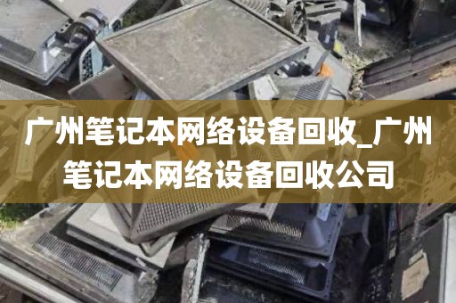 广州笔记本网络设备回收_广州笔记本网络设备回收公司