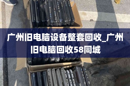 广州旧电脑设备整套回收_广州旧电脑回收58同城