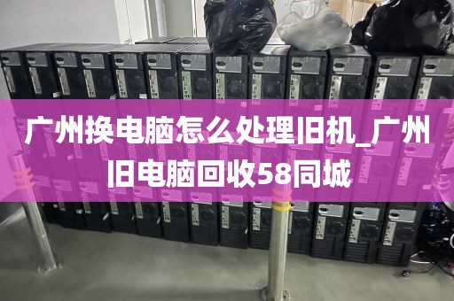 广州换电脑怎么处理旧机_广州旧电脑回收58同城