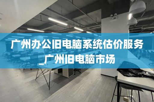 广州办公旧电脑系统估价服务_广州旧电脑市场