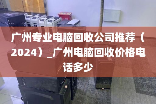 广州专业电脑回收公司推荐（2024）_广州电脑回收价格电话多少