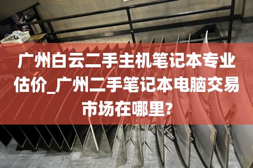广州白云二手主机笔记本专业估价_广州二手笔记本电脑交易市场在哪里?
