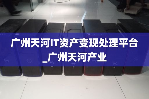 广州天河IT资产变现处理平台_广州天河产业