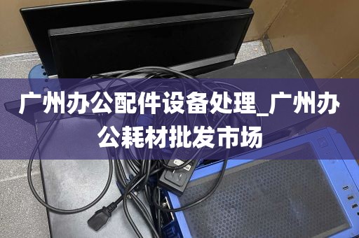 广州办公配件设备处理_广州办公耗材批发市场