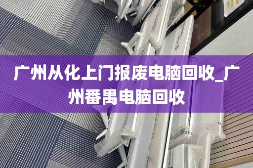 广州从化上门报废电脑回收_广州番禺电脑回收