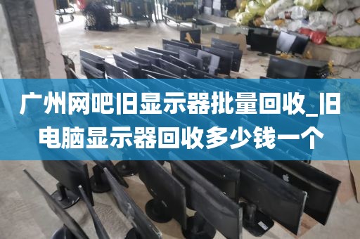 广州网吧旧显示器批量回收_旧电脑显示器回收多少钱一个