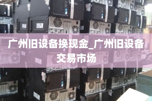 广州旧设备换现金_广州旧设备交易市场