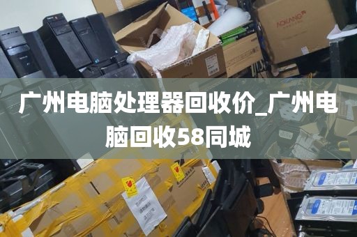 广州电脑处理器回收价_广州电脑回收58同城