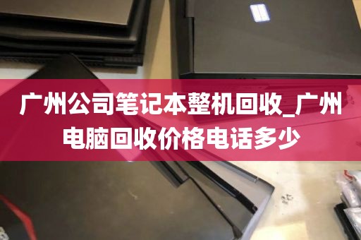 广州公司笔记本整机回收_广州电脑回收价格电话多少