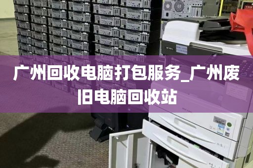 广州回收电脑打包服务_广州废旧电脑回收站
