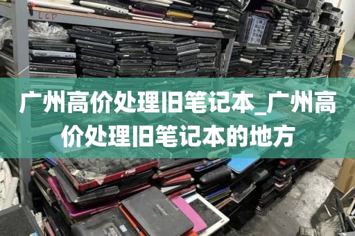 广州高价处理旧笔记本_广州高价处理旧笔记本的地方