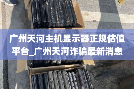 广州天河主机显示器正规估值平台_广州天河诈骗最新消息