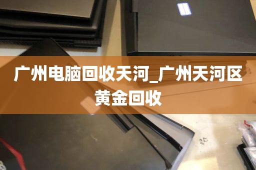 广州电脑回收天河_广州天河区黄金回收