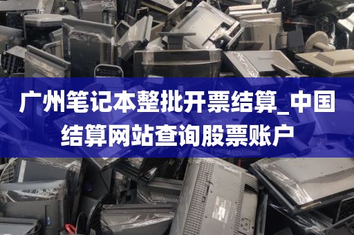 广州笔记本整批开票结算_中国结算网站查询股票账户