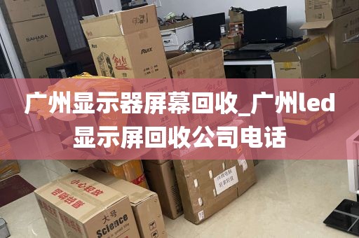 广州显示器屏幕回收_广州led显示屏回收公司电话