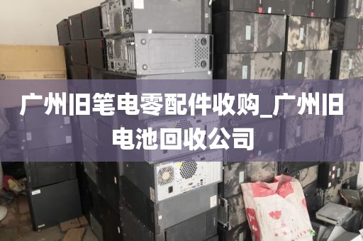 广州旧笔电零配件收购_广州旧电池回收公司